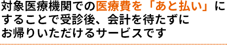 対象医療機関での医療費を「あと払い」にすることで受診後、会計を待たずにお帰りいただけるサービスです